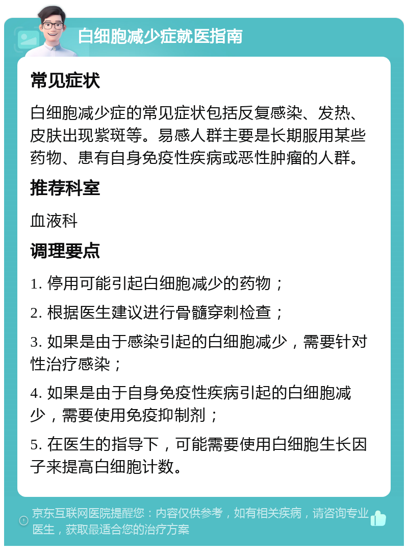 白细胞减少症就医指南 常见症状 白细胞减少症的常见症状包括反复感染、发热、皮肤出现紫斑等。易感人群主要是长期服用某些药物、患有自身免疫性疾病或恶性肿瘤的人群。 推荐科室 血液科 调理要点 1. 停用可能引起白细胞减少的药物； 2. 根据医生建议进行骨髓穿刺检查； 3. 如果是由于感染引起的白细胞减少，需要针对性治疗感染； 4. 如果是由于自身免疫性疾病引起的白细胞减少，需要使用免疫抑制剂； 5. 在医生的指导下，可能需要使用白细胞生长因子来提高白细胞计数。