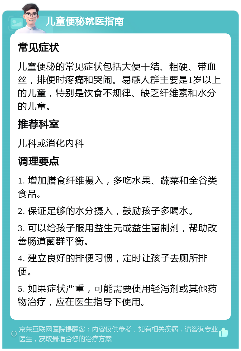 儿童便秘就医指南 常见症状 儿童便秘的常见症状包括大便干结、粗硬、带血丝，排便时疼痛和哭闹。易感人群主要是1岁以上的儿童，特别是饮食不规律、缺乏纤维素和水分的儿童。 推荐科室 儿科或消化内科 调理要点 1. 增加膳食纤维摄入，多吃水果、蔬菜和全谷类食品。 2. 保证足够的水分摄入，鼓励孩子多喝水。 3. 可以给孩子服用益生元或益生菌制剂，帮助改善肠道菌群平衡。 4. 建立良好的排便习惯，定时让孩子去厕所排便。 5. 如果症状严重，可能需要使用轻泻剂或其他药物治疗，应在医生指导下使用。