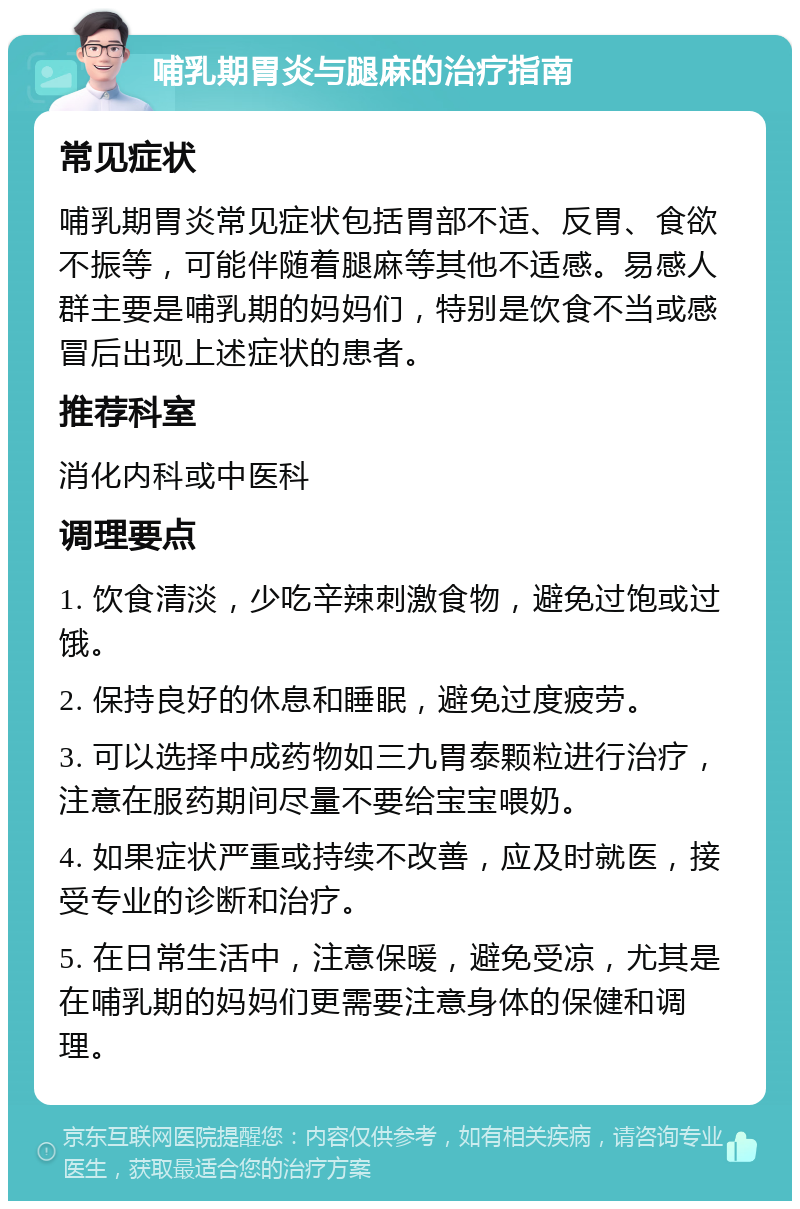 哺乳期胃炎与腿麻的治疗指南 常见症状 哺乳期胃炎常见症状包括胃部不适、反胃、食欲不振等，可能伴随着腿麻等其他不适感。易感人群主要是哺乳期的妈妈们，特别是饮食不当或感冒后出现上述症状的患者。 推荐科室 消化内科或中医科 调理要点 1. 饮食清淡，少吃辛辣刺激食物，避免过饱或过饿。 2. 保持良好的休息和睡眠，避免过度疲劳。 3. 可以选择中成药物如三九胃泰颗粒进行治疗，注意在服药期间尽量不要给宝宝喂奶。 4. 如果症状严重或持续不改善，应及时就医，接受专业的诊断和治疗。 5. 在日常生活中，注意保暖，避免受凉，尤其是在哺乳期的妈妈们更需要注意身体的保健和调理。