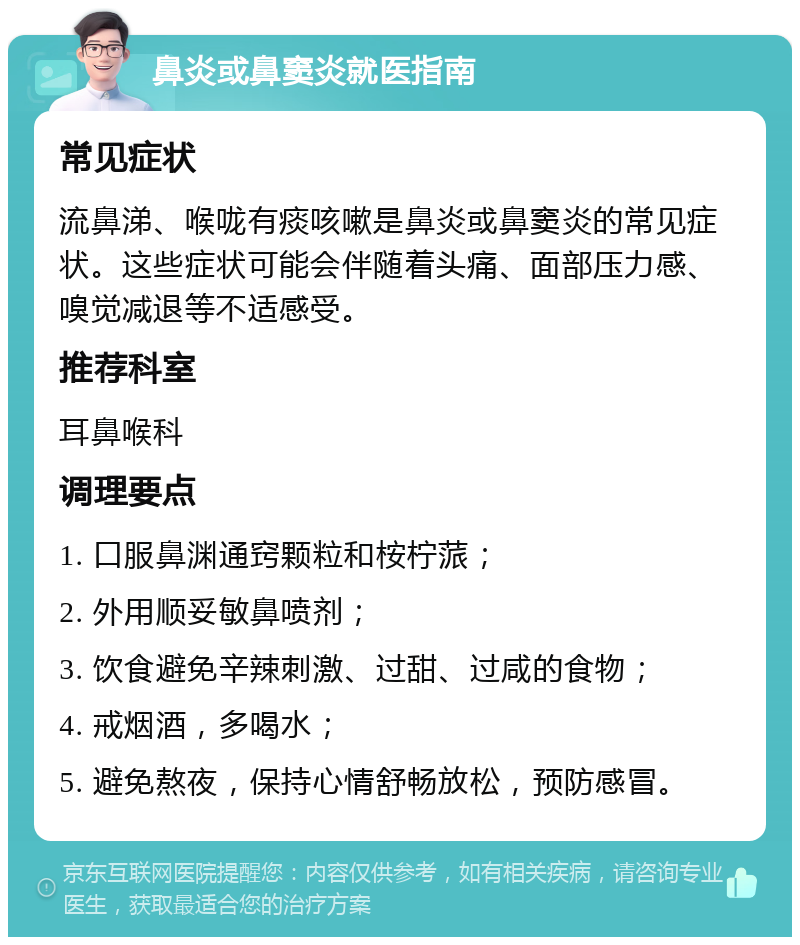 鼻炎或鼻窦炎就医指南 常见症状 流鼻涕、喉咙有痰咳嗽是鼻炎或鼻窦炎的常见症状。这些症状可能会伴随着头痛、面部压力感、嗅觉减退等不适感受。 推荐科室 耳鼻喉科 调理要点 1. 口服鼻渊通窍颗粒和桉柠蒎； 2. 外用顺妥敏鼻喷剂； 3. 饮食避免辛辣刺激、过甜、过咸的食物； 4. 戒烟酒，多喝水； 5. 避免熬夜，保持心情舒畅放松，预防感冒。