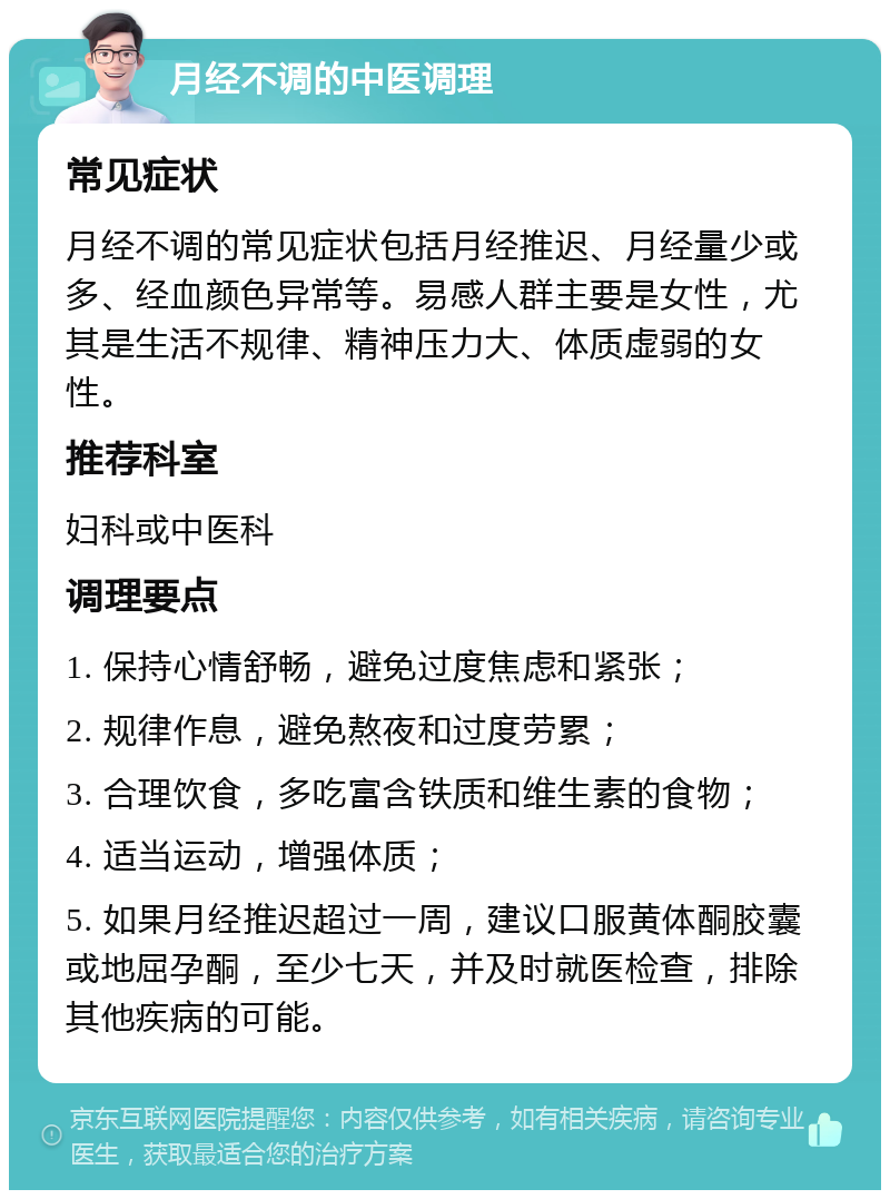 月经不调的中医调理 常见症状 月经不调的常见症状包括月经推迟、月经量少或多、经血颜色异常等。易感人群主要是女性，尤其是生活不规律、精神压力大、体质虚弱的女性。 推荐科室 妇科或中医科 调理要点 1. 保持心情舒畅，避免过度焦虑和紧张； 2. 规律作息，避免熬夜和过度劳累； 3. 合理饮食，多吃富含铁质和维生素的食物； 4. 适当运动，增强体质； 5. 如果月经推迟超过一周，建议口服黄体酮胶囊或地屈孕酮，至少七天，并及时就医检查，排除其他疾病的可能。