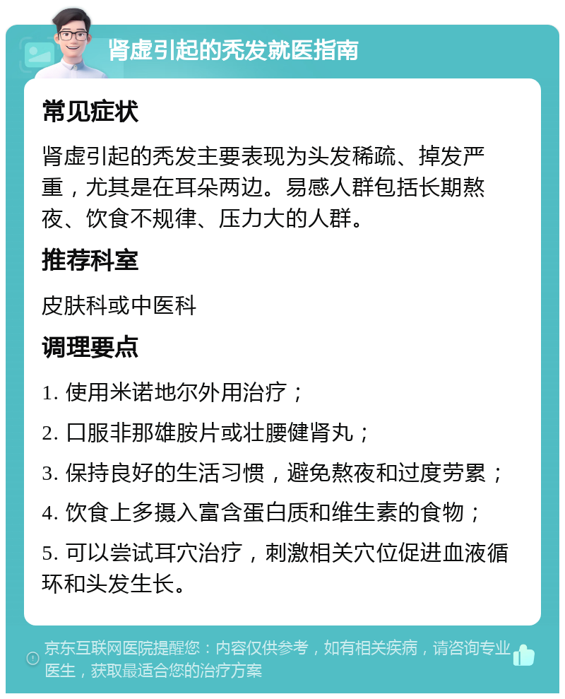 肾虚引起的秃发就医指南 常见症状 肾虚引起的秃发主要表现为头发稀疏、掉发严重，尤其是在耳朵两边。易感人群包括长期熬夜、饮食不规律、压力大的人群。 推荐科室 皮肤科或中医科 调理要点 1. 使用米诺地尔外用治疗； 2. 口服非那雄胺片或壮腰健肾丸； 3. 保持良好的生活习惯，避免熬夜和过度劳累； 4. 饮食上多摄入富含蛋白质和维生素的食物； 5. 可以尝试耳穴治疗，刺激相关穴位促进血液循环和头发生长。