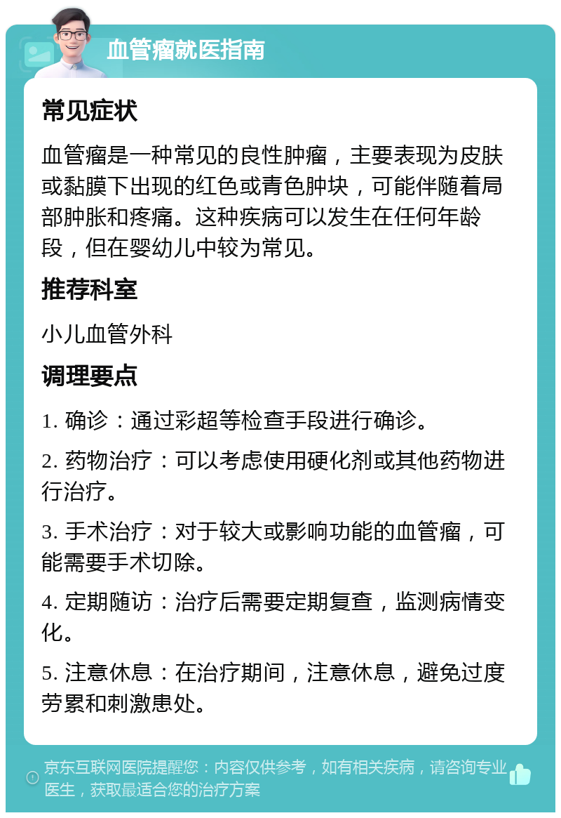 血管瘤就医指南 常见症状 血管瘤是一种常见的良性肿瘤，主要表现为皮肤或黏膜下出现的红色或青色肿块，可能伴随着局部肿胀和疼痛。这种疾病可以发生在任何年龄段，但在婴幼儿中较为常见。 推荐科室 小儿血管外科 调理要点 1. 确诊：通过彩超等检查手段进行确诊。 2. 药物治疗：可以考虑使用硬化剂或其他药物进行治疗。 3. 手术治疗：对于较大或影响功能的血管瘤，可能需要手术切除。 4. 定期随访：治疗后需要定期复查，监测病情变化。 5. 注意休息：在治疗期间，注意休息，避免过度劳累和刺激患处。