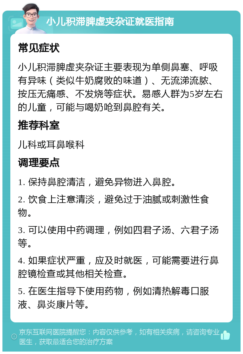 小儿积滞脾虚夹杂证就医指南 常见症状 小儿积滞脾虚夹杂证主要表现为单侧鼻塞、呼吸有异味（类似牛奶腐败的味道）、无流涕流脓、按压无痛感、不发烧等症状。易感人群为5岁左右的儿童，可能与喝奶呛到鼻腔有关。 推荐科室 儿科或耳鼻喉科 调理要点 1. 保持鼻腔清洁，避免异物进入鼻腔。 2. 饮食上注意清淡，避免过于油腻或刺激性食物。 3. 可以使用中药调理，例如四君子汤、六君子汤等。 4. 如果症状严重，应及时就医，可能需要进行鼻腔镜检查或其他相关检查。 5. 在医生指导下使用药物，例如清热解毒口服液、鼻炎康片等。