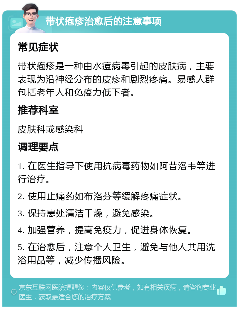 带状疱疹治愈后的注意事项 常见症状 带状疱疹是一种由水痘病毒引起的皮肤病，主要表现为沿神经分布的皮疹和剧烈疼痛。易感人群包括老年人和免疫力低下者。 推荐科室 皮肤科或感染科 调理要点 1. 在医生指导下使用抗病毒药物如阿昔洛韦等进行治疗。 2. 使用止痛药如布洛芬等缓解疼痛症状。 3. 保持患处清洁干燥，避免感染。 4. 加强营养，提高免疫力，促进身体恢复。 5. 在治愈后，注意个人卫生，避免与他人共用洗浴用品等，减少传播风险。