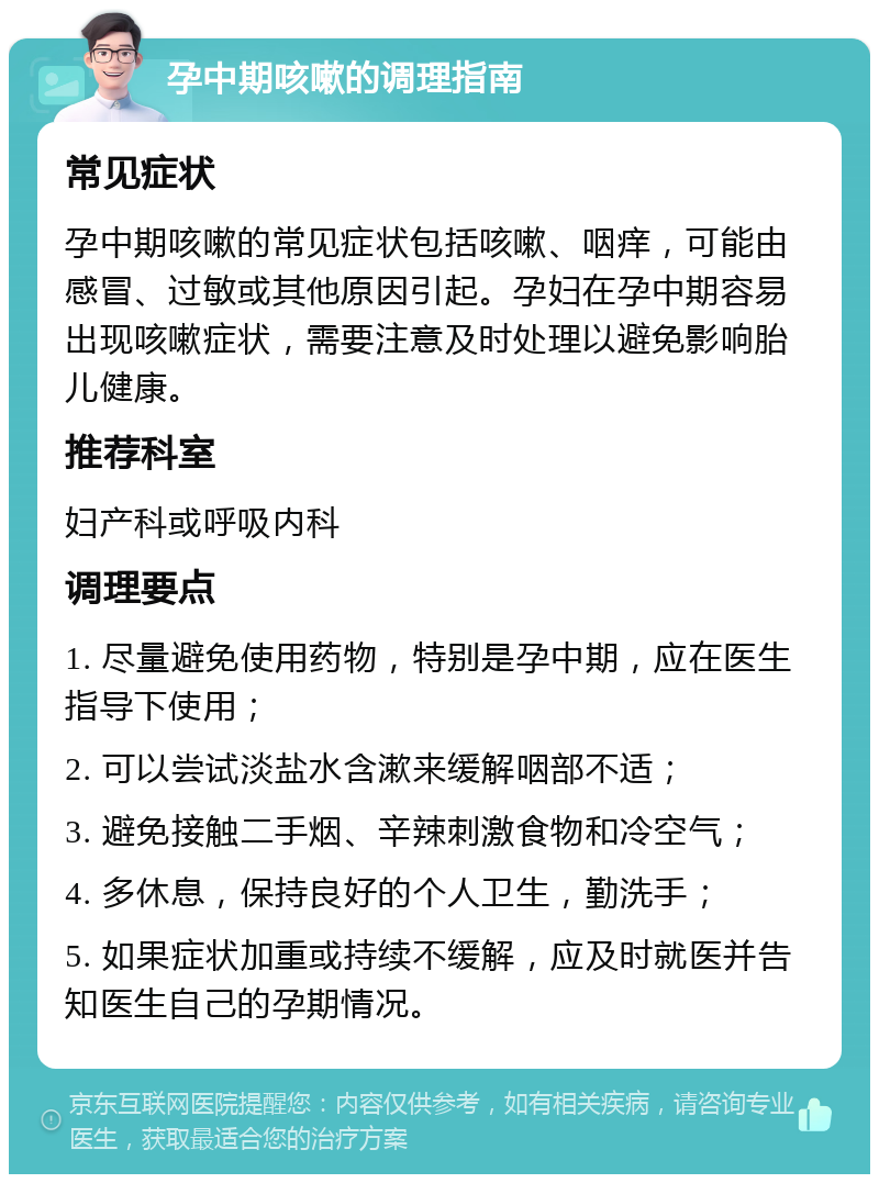 孕中期咳嗽的调理指南 常见症状 孕中期咳嗽的常见症状包括咳嗽、咽痒，可能由感冒、过敏或其他原因引起。孕妇在孕中期容易出现咳嗽症状，需要注意及时处理以避免影响胎儿健康。 推荐科室 妇产科或呼吸内科 调理要点 1. 尽量避免使用药物，特别是孕中期，应在医生指导下使用； 2. 可以尝试淡盐水含漱来缓解咽部不适； 3. 避免接触二手烟、辛辣刺激食物和冷空气； 4. 多休息，保持良好的个人卫生，勤洗手； 5. 如果症状加重或持续不缓解，应及时就医并告知医生自己的孕期情况。