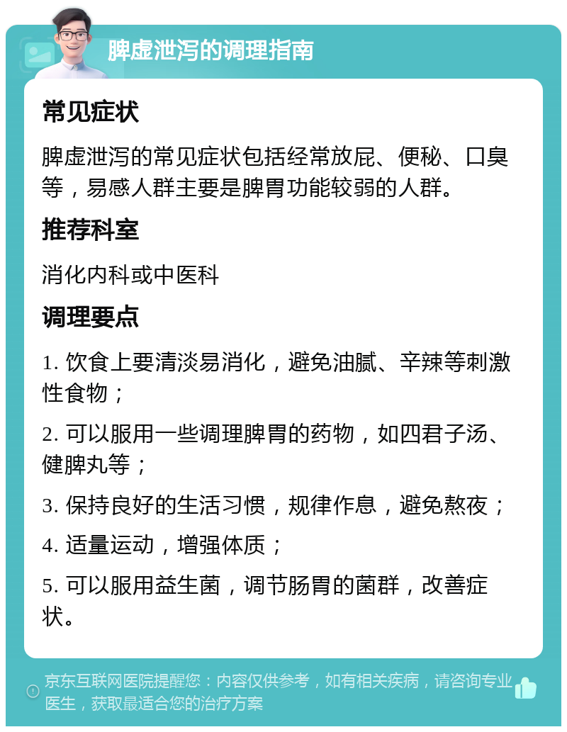 脾虚泄泻的调理指南 常见症状 脾虚泄泻的常见症状包括经常放屁、便秘、口臭等，易感人群主要是脾胃功能较弱的人群。 推荐科室 消化内科或中医科 调理要点 1. 饮食上要清淡易消化，避免油腻、辛辣等刺激性食物； 2. 可以服用一些调理脾胃的药物，如四君子汤、健脾丸等； 3. 保持良好的生活习惯，规律作息，避免熬夜； 4. 适量运动，增强体质； 5. 可以服用益生菌，调节肠胃的菌群，改善症状。