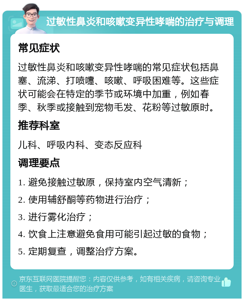 过敏性鼻炎和咳嗽变异性哮喘的治疗与调理 常见症状 过敏性鼻炎和咳嗽变异性哮喘的常见症状包括鼻塞、流涕、打喷嚏、咳嗽、呼吸困难等。这些症状可能会在特定的季节或环境中加重，例如春季、秋季或接触到宠物毛发、花粉等过敏原时。 推荐科室 儿科、呼吸内科、变态反应科 调理要点 1. 避免接触过敏原，保持室内空气清新； 2. 使用辅舒酮等药物进行治疗； 3. 进行雾化治疗； 4. 饮食上注意避免食用可能引起过敏的食物； 5. 定期复查，调整治疗方案。