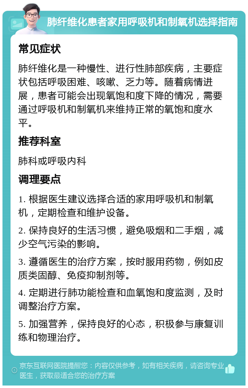 肺纤维化患者家用呼吸机和制氧机选择指南 常见症状 肺纤维化是一种慢性、进行性肺部疾病，主要症状包括呼吸困难、咳嗽、乏力等。随着病情进展，患者可能会出现氧饱和度下降的情况，需要通过呼吸机和制氧机来维持正常的氧饱和度水平。 推荐科室 肺科或呼吸内科 调理要点 1. 根据医生建议选择合适的家用呼吸机和制氧机，定期检查和维护设备。 2. 保持良好的生活习惯，避免吸烟和二手烟，减少空气污染的影响。 3. 遵循医生的治疗方案，按时服用药物，例如皮质类固醇、免疫抑制剂等。 4. 定期进行肺功能检查和血氧饱和度监测，及时调整治疗方案。 5. 加强营养，保持良好的心态，积极参与康复训练和物理治疗。