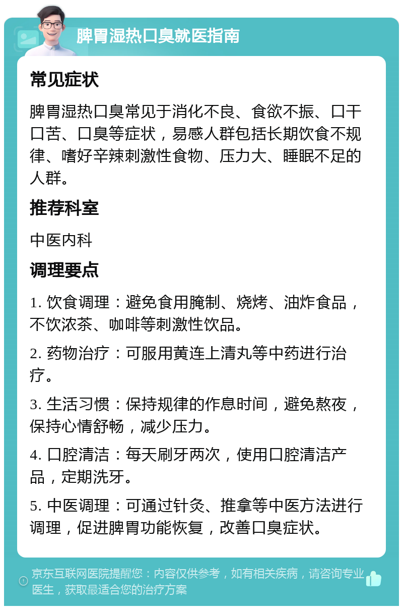 脾胃湿热口臭就医指南 常见症状 脾胃湿热口臭常见于消化不良、食欲不振、口干口苦、口臭等症状，易感人群包括长期饮食不规律、嗜好辛辣刺激性食物、压力大、睡眠不足的人群。 推荐科室 中医内科 调理要点 1. 饮食调理：避免食用腌制、烧烤、油炸食品，不饮浓茶、咖啡等刺激性饮品。 2. 药物治疗：可服用黄连上清丸等中药进行治疗。 3. 生活习惯：保持规律的作息时间，避免熬夜，保持心情舒畅，减少压力。 4. 口腔清洁：每天刷牙两次，使用口腔清洁产品，定期洗牙。 5. 中医调理：可通过针灸、推拿等中医方法进行调理，促进脾胃功能恢复，改善口臭症状。