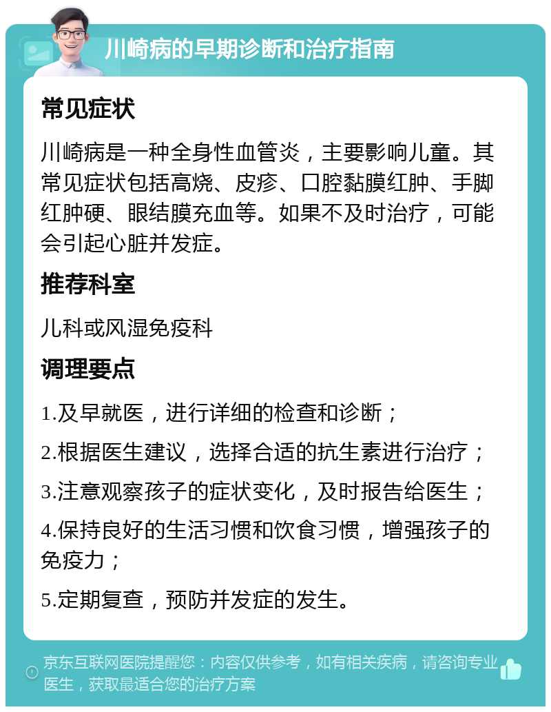 川崎病的早期诊断和治疗指南 常见症状 川崎病是一种全身性血管炎，主要影响儿童。其常见症状包括高烧、皮疹、口腔黏膜红肿、手脚红肿硬、眼结膜充血等。如果不及时治疗，可能会引起心脏并发症。 推荐科室 儿科或风湿免疫科 调理要点 1.及早就医，进行详细的检查和诊断； 2.根据医生建议，选择合适的抗生素进行治疗； 3.注意观察孩子的症状变化，及时报告给医生； 4.保持良好的生活习惯和饮食习惯，增强孩子的免疫力； 5.定期复查，预防并发症的发生。