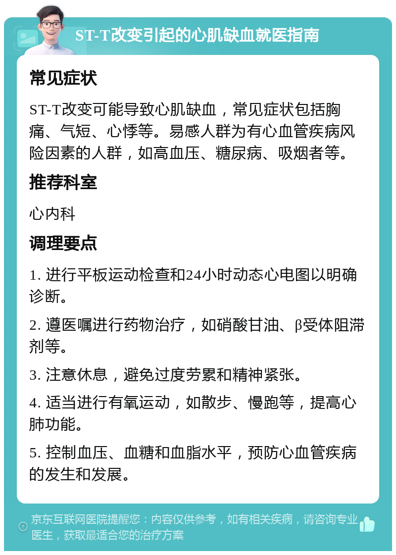 ST-T改变引起的心肌缺血就医指南 常见症状 ST-T改变可能导致心肌缺血，常见症状包括胸痛、气短、心悸等。易感人群为有心血管疾病风险因素的人群，如高血压、糖尿病、吸烟者等。 推荐科室 心内科 调理要点 1. 进行平板运动检查和24小时动态心电图以明确诊断。 2. 遵医嘱进行药物治疗，如硝酸甘油、β受体阻滞剂等。 3. 注意休息，避免过度劳累和精神紧张。 4. 适当进行有氧运动，如散步、慢跑等，提高心肺功能。 5. 控制血压、血糖和血脂水平，预防心血管疾病的发生和发展。