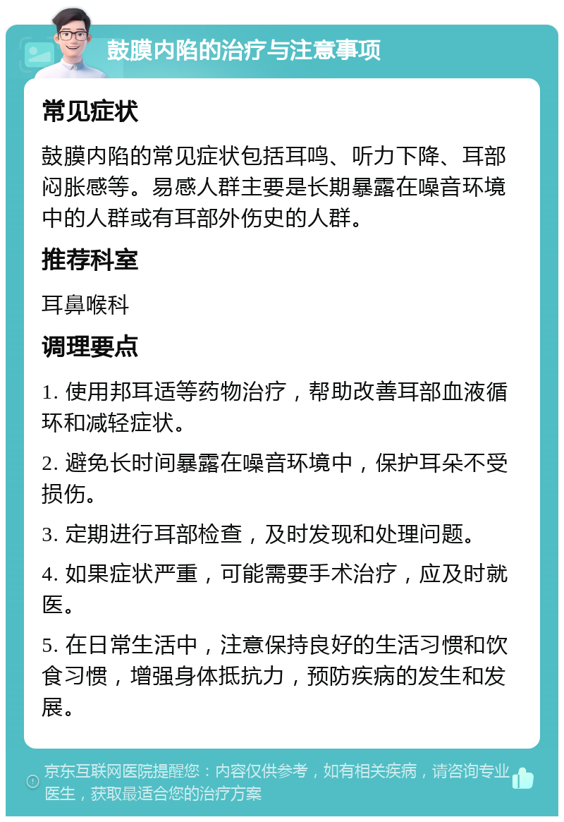 鼓膜内陷的治疗与注意事项 常见症状 鼓膜内陷的常见症状包括耳鸣、听力下降、耳部闷胀感等。易感人群主要是长期暴露在噪音环境中的人群或有耳部外伤史的人群。 推荐科室 耳鼻喉科 调理要点 1. 使用邦耳适等药物治疗，帮助改善耳部血液循环和减轻症状。 2. 避免长时间暴露在噪音环境中，保护耳朵不受损伤。 3. 定期进行耳部检查，及时发现和处理问题。 4. 如果症状严重，可能需要手术治疗，应及时就医。 5. 在日常生活中，注意保持良好的生活习惯和饮食习惯，增强身体抵抗力，预防疾病的发生和发展。