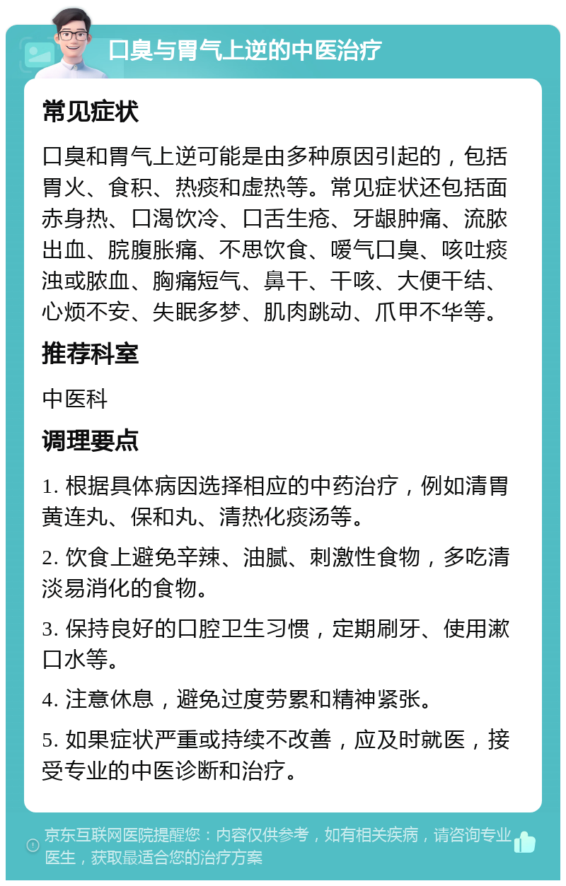 口臭与胃气上逆的中医治疗 常见症状 口臭和胃气上逆可能是由多种原因引起的，包括胃火、食积、热痰和虚热等。常见症状还包括面赤身热、口渴饮冷、口舌生疮、牙龈肿痛、流脓出血、脘腹胀痛、不思饮食、嗳气口臭、咳吐痰浊或脓血、胸痛短气、鼻干、干咳、大便干结、心烦不安、失眠多梦、肌肉跳动、爪甲不华等。 推荐科室 中医科 调理要点 1. 根据具体病因选择相应的中药治疗，例如清胃黄连丸、保和丸、清热化痰汤等。 2. 饮食上避免辛辣、油腻、刺激性食物，多吃清淡易消化的食物。 3. 保持良好的口腔卫生习惯，定期刷牙、使用漱口水等。 4. 注意休息，避免过度劳累和精神紧张。 5. 如果症状严重或持续不改善，应及时就医，接受专业的中医诊断和治疗。