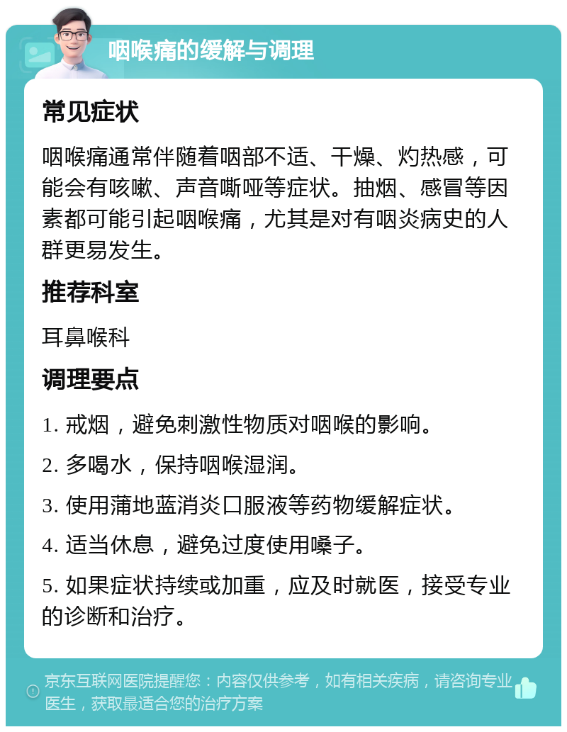 咽喉痛的缓解与调理 常见症状 咽喉痛通常伴随着咽部不适、干燥、灼热感，可能会有咳嗽、声音嘶哑等症状。抽烟、感冒等因素都可能引起咽喉痛，尤其是对有咽炎病史的人群更易发生。 推荐科室 耳鼻喉科 调理要点 1. 戒烟，避免刺激性物质对咽喉的影响。 2. 多喝水，保持咽喉湿润。 3. 使用蒲地蓝消炎口服液等药物缓解症状。 4. 适当休息，避免过度使用嗓子。 5. 如果症状持续或加重，应及时就医，接受专业的诊断和治疗。