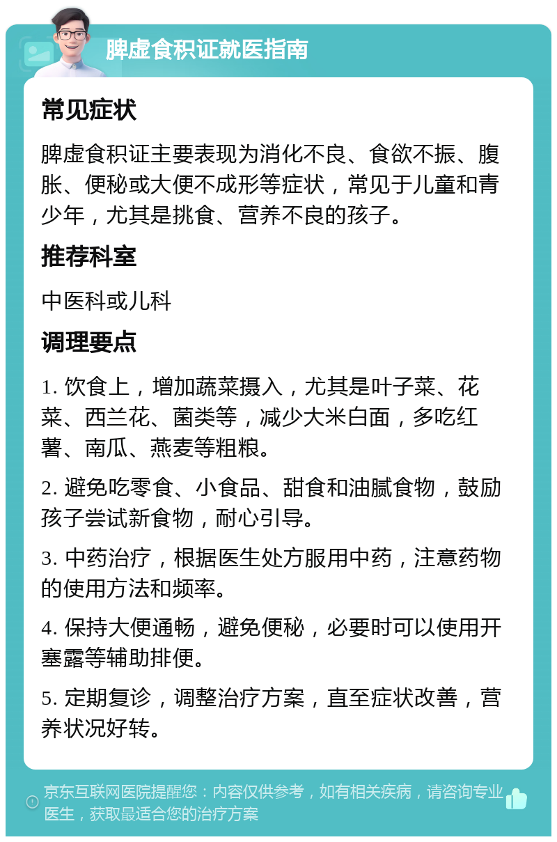 脾虚食积证就医指南 常见症状 脾虚食积证主要表现为消化不良、食欲不振、腹胀、便秘或大便不成形等症状，常见于儿童和青少年，尤其是挑食、营养不良的孩子。 推荐科室 中医科或儿科 调理要点 1. 饮食上，增加蔬菜摄入，尤其是叶子菜、花菜、西兰花、菌类等，减少大米白面，多吃红薯、南瓜、燕麦等粗粮。 2. 避免吃零食、小食品、甜食和油腻食物，鼓励孩子尝试新食物，耐心引导。 3. 中药治疗，根据医生处方服用中药，注意药物的使用方法和频率。 4. 保持大便通畅，避免便秘，必要时可以使用开塞露等辅助排便。 5. 定期复诊，调整治疗方案，直至症状改善，营养状况好转。