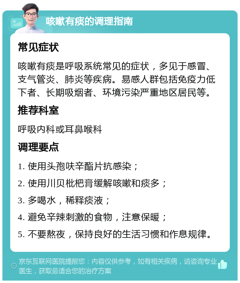 咳嗽有痰的调理指南 常见症状 咳嗽有痰是呼吸系统常见的症状，多见于感冒、支气管炎、肺炎等疾病。易感人群包括免疫力低下者、长期吸烟者、环境污染严重地区居民等。 推荐科室 呼吸内科或耳鼻喉科 调理要点 1. 使用头孢呋辛酯片抗感染； 2. 使用川贝枇杷膏缓解咳嗽和痰多； 3. 多喝水，稀释痰液； 4. 避免辛辣刺激的食物，注意保暖； 5. 不要熬夜，保持良好的生活习惯和作息规律。