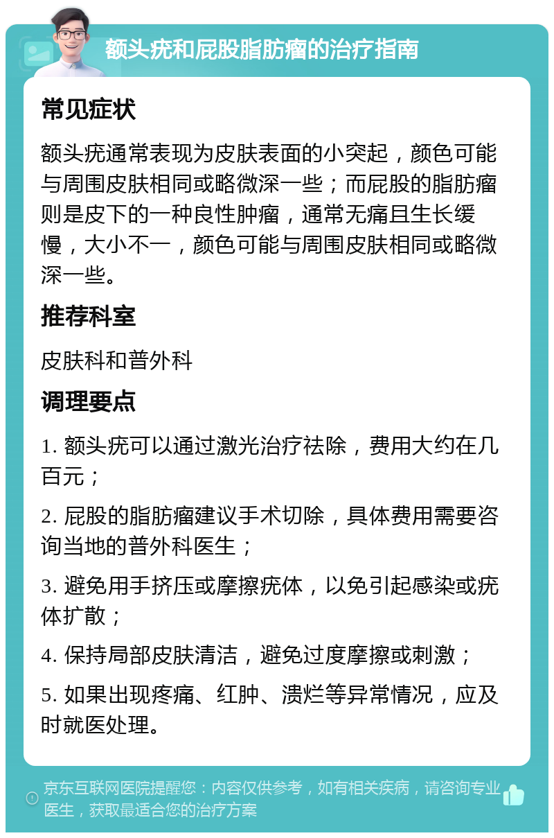 额头疣和屁股脂肪瘤的治疗指南 常见症状 额头疣通常表现为皮肤表面的小突起，颜色可能与周围皮肤相同或略微深一些；而屁股的脂肪瘤则是皮下的一种良性肿瘤，通常无痛且生长缓慢，大小不一，颜色可能与周围皮肤相同或略微深一些。 推荐科室 皮肤科和普外科 调理要点 1. 额头疣可以通过激光治疗祛除，费用大约在几百元； 2. 屁股的脂肪瘤建议手术切除，具体费用需要咨询当地的普外科医生； 3. 避免用手挤压或摩擦疣体，以免引起感染或疣体扩散； 4. 保持局部皮肤清洁，避免过度摩擦或刺激； 5. 如果出现疼痛、红肿、溃烂等异常情况，应及时就医处理。