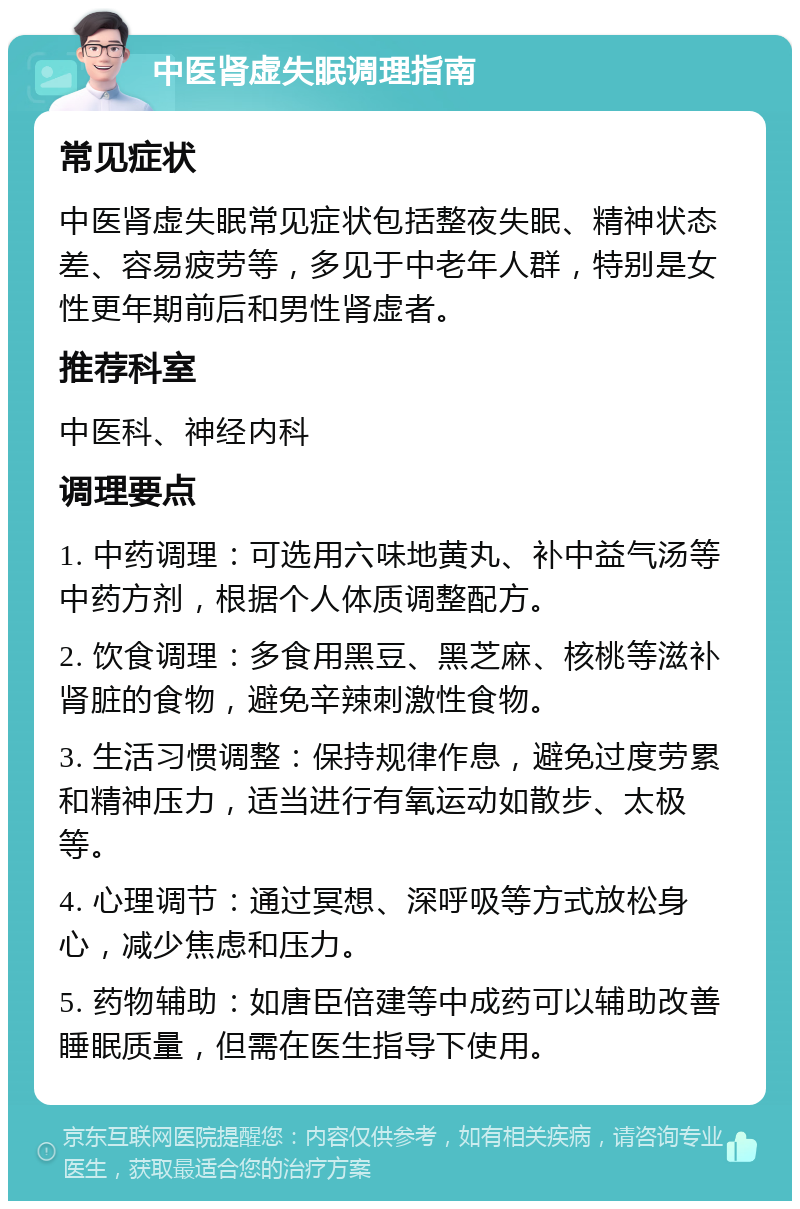 中医肾虚失眠调理指南 常见症状 中医肾虚失眠常见症状包括整夜失眠、精神状态差、容易疲劳等，多见于中老年人群，特别是女性更年期前后和男性肾虚者。 推荐科室 中医科、神经内科 调理要点 1. 中药调理：可选用六味地黄丸、补中益气汤等中药方剂，根据个人体质调整配方。 2. 饮食调理：多食用黑豆、黑芝麻、核桃等滋补肾脏的食物，避免辛辣刺激性食物。 3. 生活习惯调整：保持规律作息，避免过度劳累和精神压力，适当进行有氧运动如散步、太极等。 4. 心理调节：通过冥想、深呼吸等方式放松身心，减少焦虑和压力。 5. 药物辅助：如唐臣倍建等中成药可以辅助改善睡眠质量，但需在医生指导下使用。