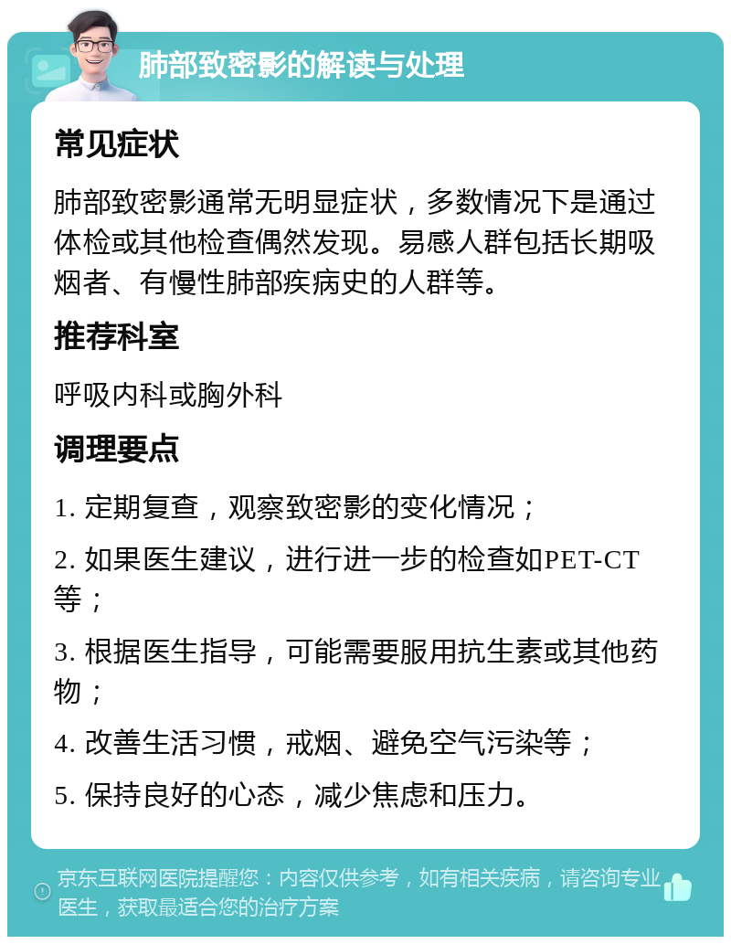 肺部致密影的解读与处理 常见症状 肺部致密影通常无明显症状，多数情况下是通过体检或其他检查偶然发现。易感人群包括长期吸烟者、有慢性肺部疾病史的人群等。 推荐科室 呼吸内科或胸外科 调理要点 1. 定期复查，观察致密影的变化情况； 2. 如果医生建议，进行进一步的检查如PET-CT等； 3. 根据医生指导，可能需要服用抗生素或其他药物； 4. 改善生活习惯，戒烟、避免空气污染等； 5. 保持良好的心态，减少焦虑和压力。