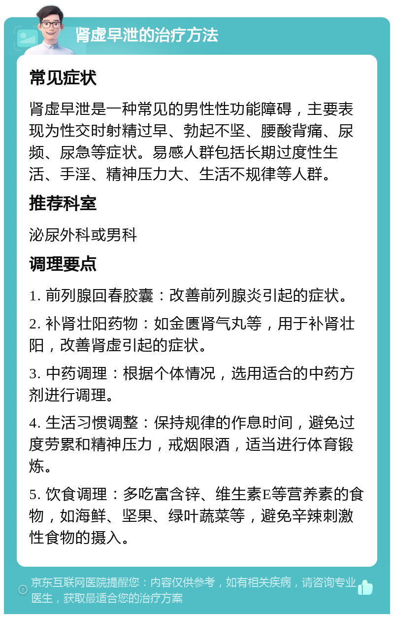 肾虚早泄的治疗方法 常见症状 肾虚早泄是一种常见的男性性功能障碍，主要表现为性交时射精过早、勃起不坚、腰酸背痛、尿频、尿急等症状。易感人群包括长期过度性生活、手淫、精神压力大、生活不规律等人群。 推荐科室 泌尿外科或男科 调理要点 1. 前列腺回春胶囊：改善前列腺炎引起的症状。 2. 补肾壮阳药物：如金匮肾气丸等，用于补肾壮阳，改善肾虚引起的症状。 3. 中药调理：根据个体情况，选用适合的中药方剂进行调理。 4. 生活习惯调整：保持规律的作息时间，避免过度劳累和精神压力，戒烟限酒，适当进行体育锻炼。 5. 饮食调理：多吃富含锌、维生素E等营养素的食物，如海鲜、坚果、绿叶蔬菜等，避免辛辣刺激性食物的摄入。