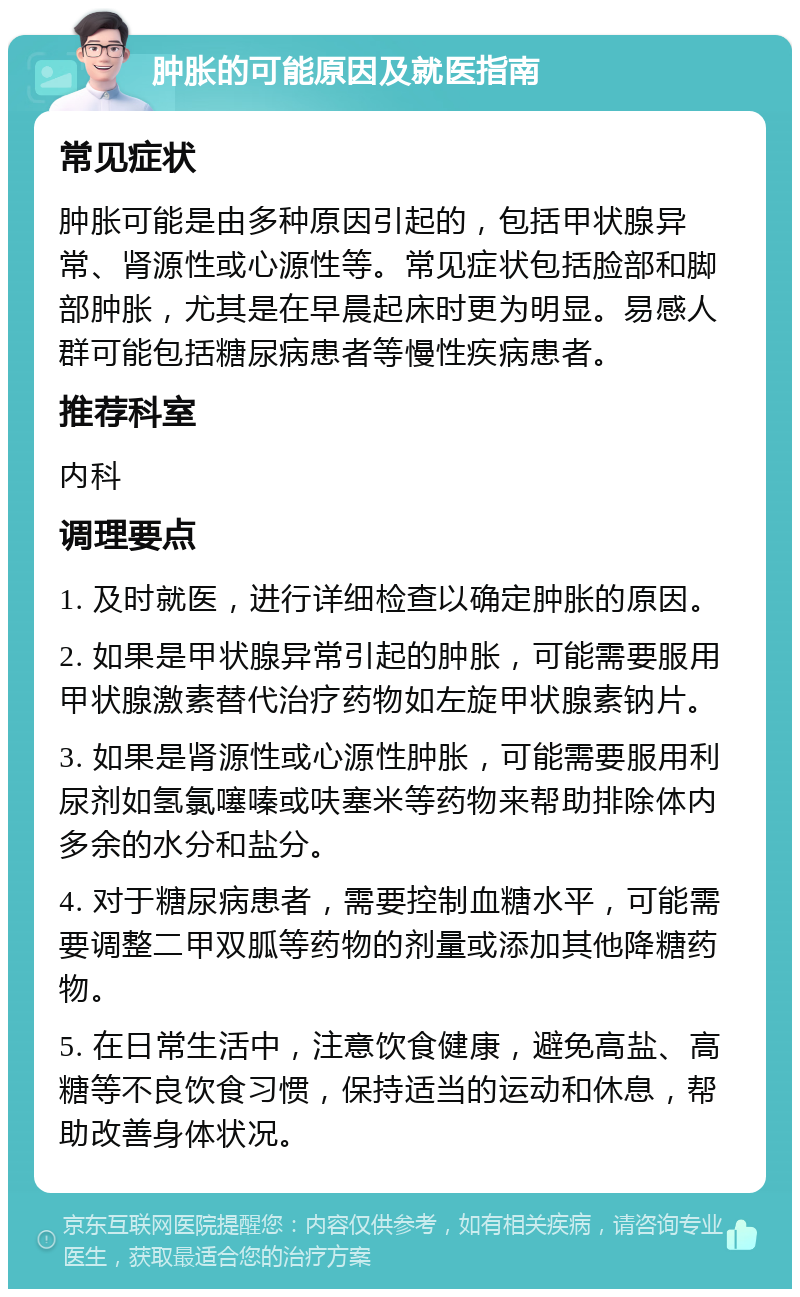 肿胀的可能原因及就医指南 常见症状 肿胀可能是由多种原因引起的，包括甲状腺异常、肾源性或心源性等。常见症状包括脸部和脚部肿胀，尤其是在早晨起床时更为明显。易感人群可能包括糖尿病患者等慢性疾病患者。 推荐科室 内科 调理要点 1. 及时就医，进行详细检查以确定肿胀的原因。 2. 如果是甲状腺异常引起的肿胀，可能需要服用甲状腺激素替代治疗药物如左旋甲状腺素钠片。 3. 如果是肾源性或心源性肿胀，可能需要服用利尿剂如氢氯噻嗪或呋塞米等药物来帮助排除体内多余的水分和盐分。 4. 对于糖尿病患者，需要控制血糖水平，可能需要调整二甲双胍等药物的剂量或添加其他降糖药物。 5. 在日常生活中，注意饮食健康，避免高盐、高糖等不良饮食习惯，保持适当的运动和休息，帮助改善身体状况。