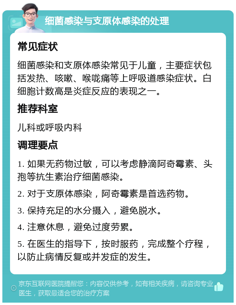 细菌感染与支原体感染的处理 常见症状 细菌感染和支原体感染常见于儿童，主要症状包括发热、咳嗽、喉咙痛等上呼吸道感染症状。白细胞计数高是炎症反应的表现之一。 推荐科室 儿科或呼吸内科 调理要点 1. 如果无药物过敏，可以考虑静滴阿奇霉素、头孢等抗生素治疗细菌感染。 2. 对于支原体感染，阿奇霉素是首选药物。 3. 保持充足的水分摄入，避免脱水。 4. 注意休息，避免过度劳累。 5. 在医生的指导下，按时服药，完成整个疗程，以防止病情反复或并发症的发生。