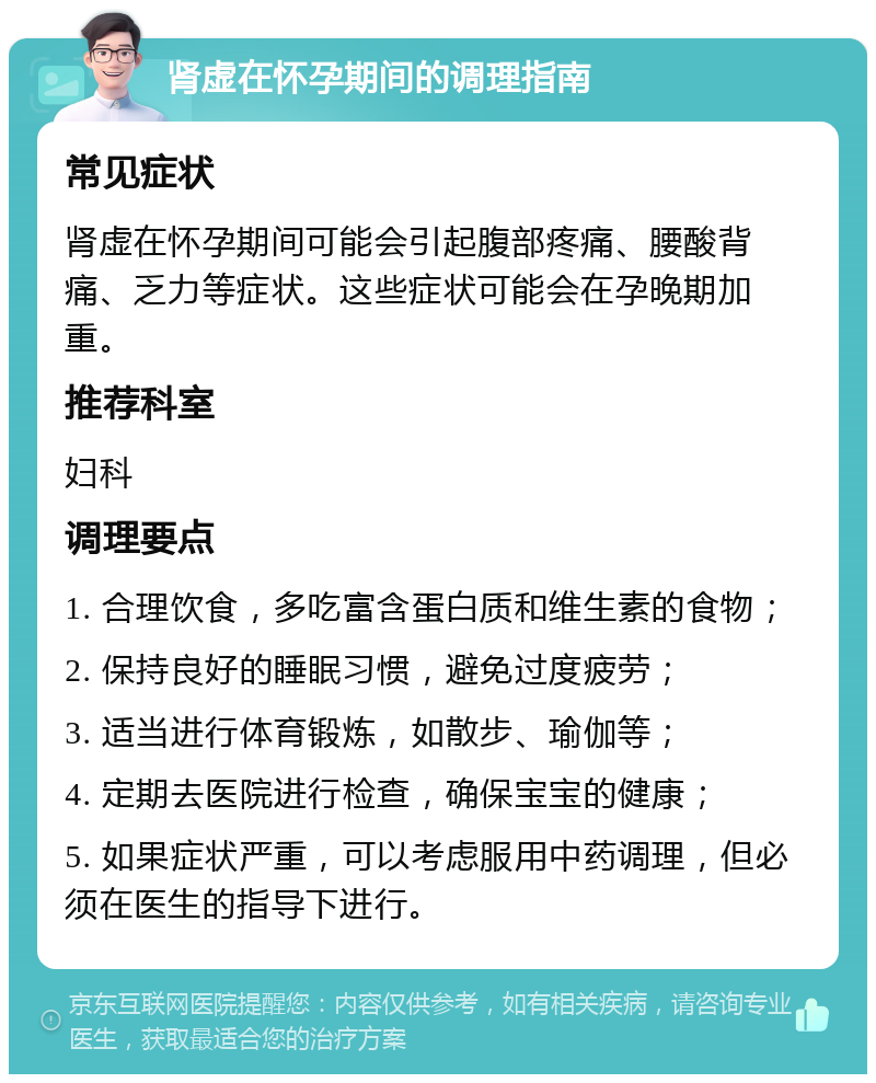 肾虚在怀孕期间的调理指南 常见症状 肾虚在怀孕期间可能会引起腹部疼痛、腰酸背痛、乏力等症状。这些症状可能会在孕晚期加重。 推荐科室 妇科 调理要点 1. 合理饮食，多吃富含蛋白质和维生素的食物； 2. 保持良好的睡眠习惯，避免过度疲劳； 3. 适当进行体育锻炼，如散步、瑜伽等； 4. 定期去医院进行检查，确保宝宝的健康； 5. 如果症状严重，可以考虑服用中药调理，但必须在医生的指导下进行。