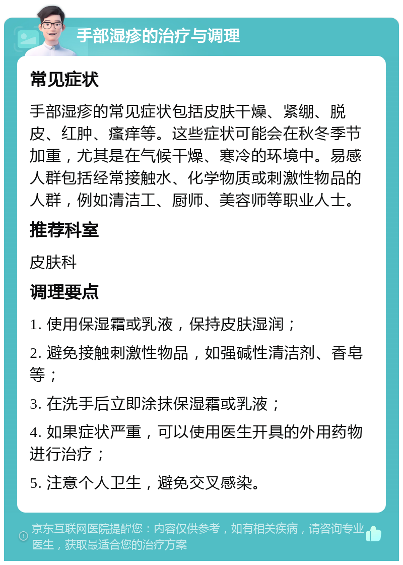 手部湿疹的治疗与调理 常见症状 手部湿疹的常见症状包括皮肤干燥、紧绷、脱皮、红肿、瘙痒等。这些症状可能会在秋冬季节加重，尤其是在气候干燥、寒冷的环境中。易感人群包括经常接触水、化学物质或刺激性物品的人群，例如清洁工、厨师、美容师等职业人士。 推荐科室 皮肤科 调理要点 1. 使用保湿霜或乳液，保持皮肤湿润； 2. 避免接触刺激性物品，如强碱性清洁剂、香皂等； 3. 在洗手后立即涂抹保湿霜或乳液； 4. 如果症状严重，可以使用医生开具的外用药物进行治疗； 5. 注意个人卫生，避免交叉感染。