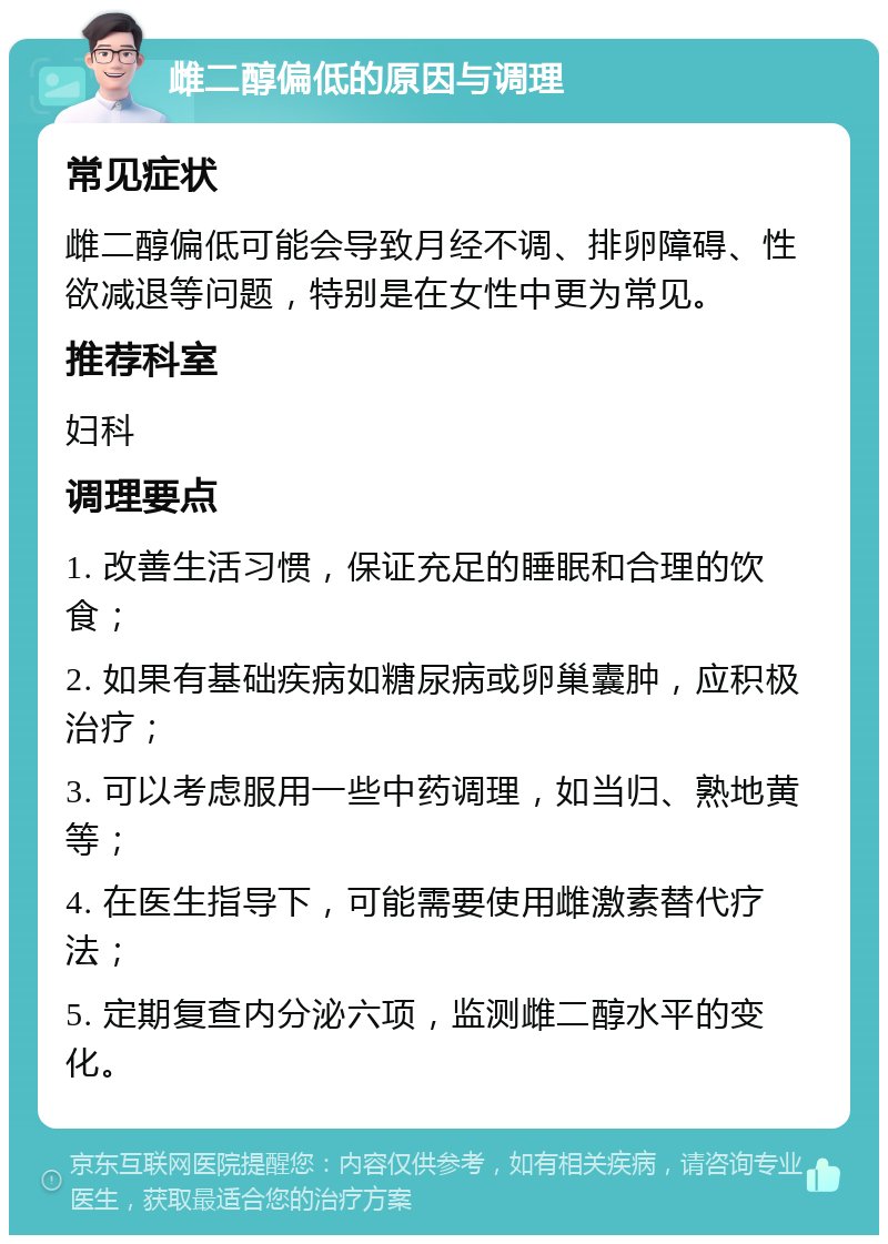 雌二醇偏低的原因与调理 常见症状 雌二醇偏低可能会导致月经不调、排卵障碍、性欲减退等问题，特别是在女性中更为常见。 推荐科室 妇科 调理要点 1. 改善生活习惯，保证充足的睡眠和合理的饮食； 2. 如果有基础疾病如糖尿病或卵巢囊肿，应积极治疗； 3. 可以考虑服用一些中药调理，如当归、熟地黄等； 4. 在医生指导下，可能需要使用雌激素替代疗法； 5. 定期复查内分泌六项，监测雌二醇水平的变化。