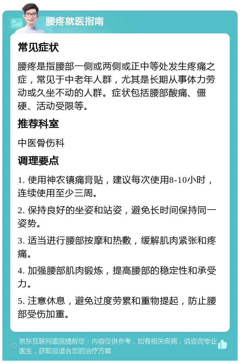 腰疼就医指南 常见症状 腰疼是指腰部一侧或两侧或正中等处发生疼痛之症，常见于中老年人群，尤其是长期从事体力劳动或久坐不动的人群。症状包括腰部酸痛、僵硬、活动受限等。 推荐科室 中医骨伤科 调理要点 1. 使用神农镇痛膏贴，建议每次使用8-10小时，连续使用至少三周。 2. 保持良好的坐姿和站姿，避免长时间保持同一姿势。 3. 适当进行腰部按摩和热敷，缓解肌肉紧张和疼痛。 4. 加强腰部肌肉锻炼，提高腰部的稳定性和承受力。 5. 注意休息，避免过度劳累和重物提起，防止腰部受伤加重。