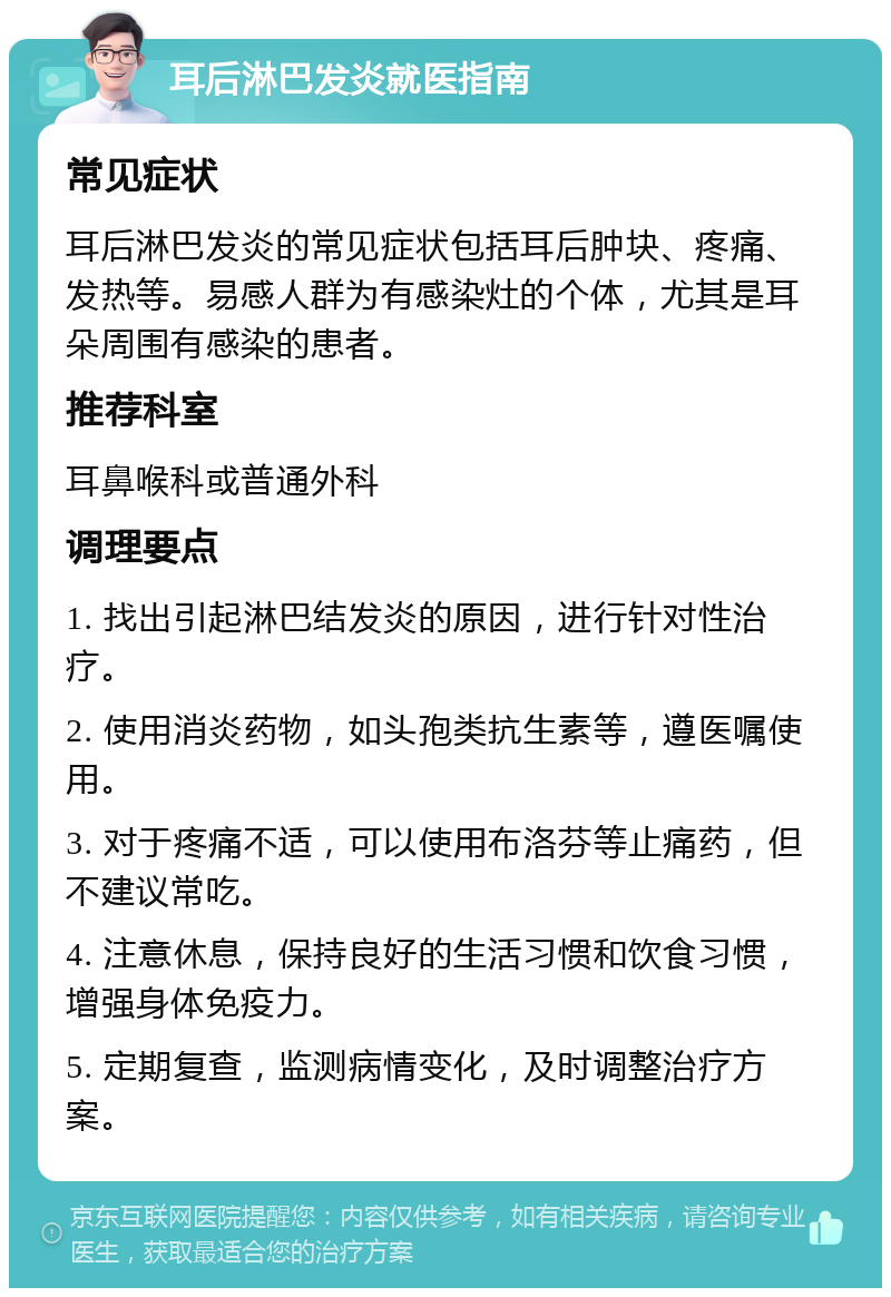 耳后淋巴发炎就医指南 常见症状 耳后淋巴发炎的常见症状包括耳后肿块、疼痛、发热等。易感人群为有感染灶的个体，尤其是耳朵周围有感染的患者。 推荐科室 耳鼻喉科或普通外科 调理要点 1. 找出引起淋巴结发炎的原因，进行针对性治疗。 2. 使用消炎药物，如头孢类抗生素等，遵医嘱使用。 3. 对于疼痛不适，可以使用布洛芬等止痛药，但不建议常吃。 4. 注意休息，保持良好的生活习惯和饮食习惯，增强身体免疫力。 5. 定期复查，监测病情变化，及时调整治疗方案。