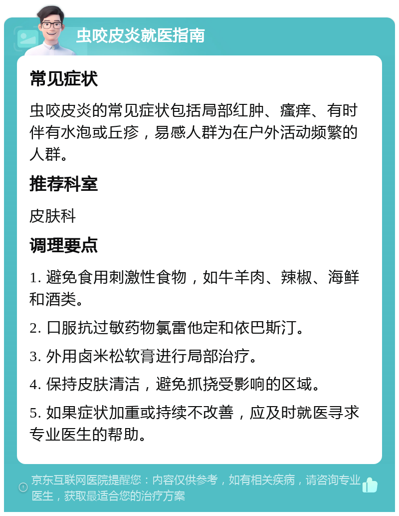 虫咬皮炎就医指南 常见症状 虫咬皮炎的常见症状包括局部红肿、瘙痒、有时伴有水泡或丘疹，易感人群为在户外活动频繁的人群。 推荐科室 皮肤科 调理要点 1. 避免食用刺激性食物，如牛羊肉、辣椒、海鲜和酒类。 2. 口服抗过敏药物氯雷他定和依巴斯汀。 3. 外用卤米松软膏进行局部治疗。 4. 保持皮肤清洁，避免抓挠受影响的区域。 5. 如果症状加重或持续不改善，应及时就医寻求专业医生的帮助。