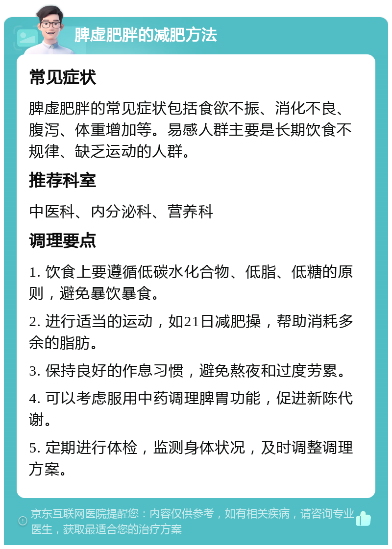 脾虚肥胖的减肥方法 常见症状 脾虚肥胖的常见症状包括食欲不振、消化不良、腹泻、体重增加等。易感人群主要是长期饮食不规律、缺乏运动的人群。 推荐科室 中医科、内分泌科、营养科 调理要点 1. 饮食上要遵循低碳水化合物、低脂、低糖的原则，避免暴饮暴食。 2. 进行适当的运动，如21日减肥操，帮助消耗多余的脂肪。 3. 保持良好的作息习惯，避免熬夜和过度劳累。 4. 可以考虑服用中药调理脾胃功能，促进新陈代谢。 5. 定期进行体检，监测身体状况，及时调整调理方案。