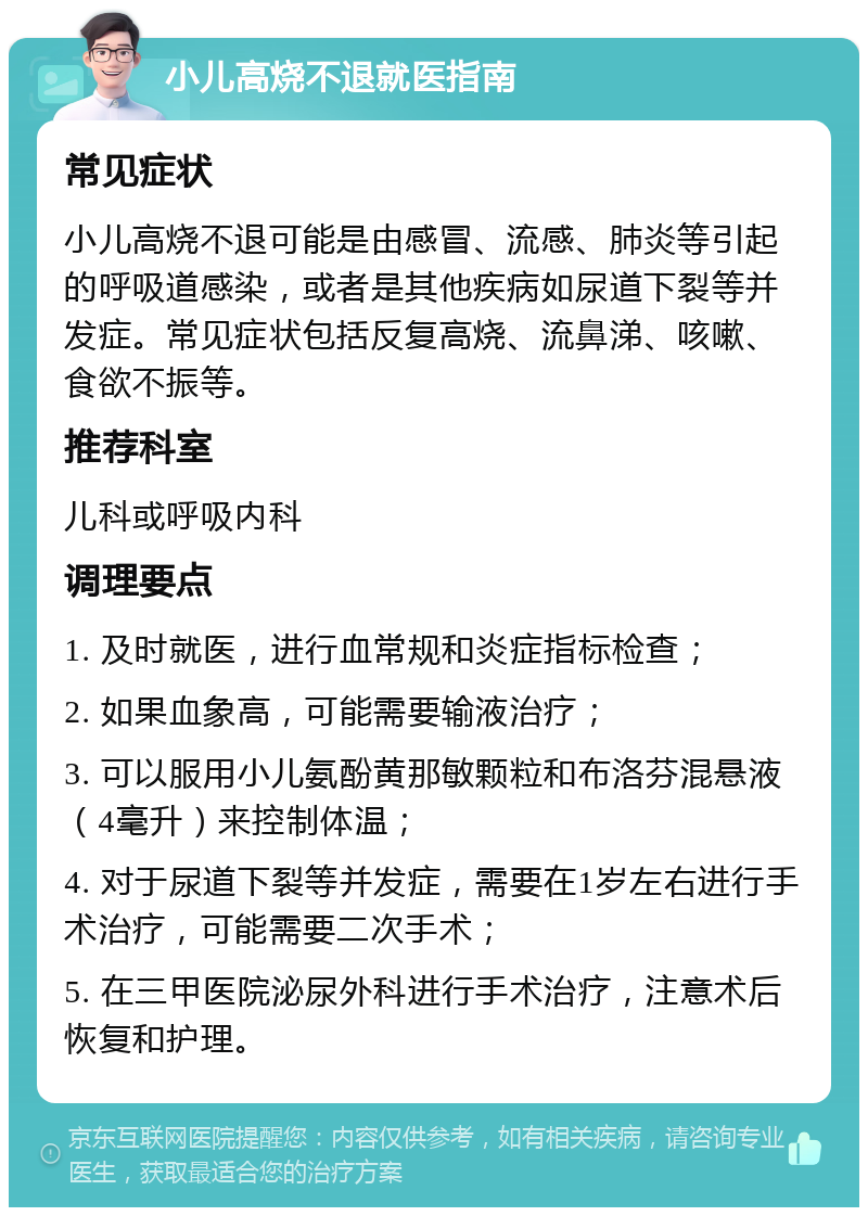 小儿高烧不退就医指南 常见症状 小儿高烧不退可能是由感冒、流感、肺炎等引起的呼吸道感染，或者是其他疾病如尿道下裂等并发症。常见症状包括反复高烧、流鼻涕、咳嗽、食欲不振等。 推荐科室 儿科或呼吸内科 调理要点 1. 及时就医，进行血常规和炎症指标检查； 2. 如果血象高，可能需要输液治疗； 3. 可以服用小儿氨酚黄那敏颗粒和布洛芬混悬液（4毫升）来控制体温； 4. 对于尿道下裂等并发症，需要在1岁左右进行手术治疗，可能需要二次手术； 5. 在三甲医院泌尿外科进行手术治疗，注意术后恢复和护理。