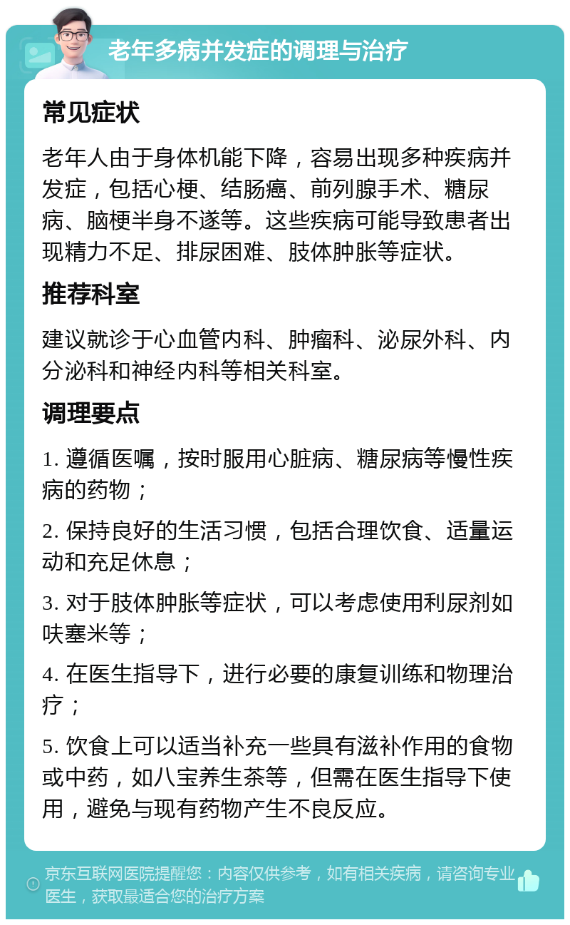 老年多病并发症的调理与治疗 常见症状 老年人由于身体机能下降，容易出现多种疾病并发症，包括心梗、结肠癌、前列腺手术、糖尿病、脑梗半身不遂等。这些疾病可能导致患者出现精力不足、排尿困难、肢体肿胀等症状。 推荐科室 建议就诊于心血管内科、肿瘤科、泌尿外科、内分泌科和神经内科等相关科室。 调理要点 1. 遵循医嘱，按时服用心脏病、糖尿病等慢性疾病的药物； 2. 保持良好的生活习惯，包括合理饮食、适量运动和充足休息； 3. 对于肢体肿胀等症状，可以考虑使用利尿剂如呋塞米等； 4. 在医生指导下，进行必要的康复训练和物理治疗； 5. 饮食上可以适当补充一些具有滋补作用的食物或中药，如八宝养生茶等，但需在医生指导下使用，避免与现有药物产生不良反应。