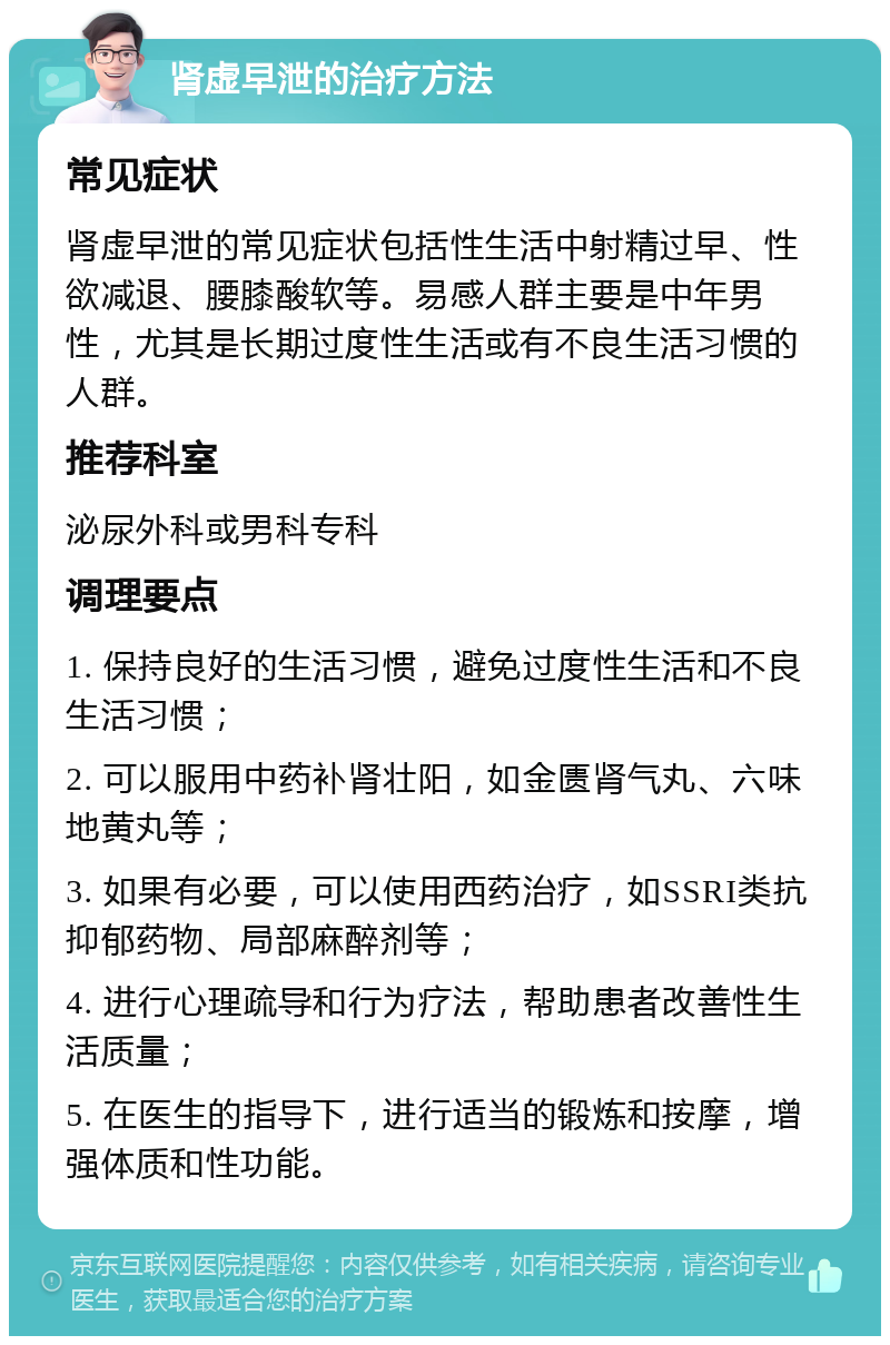 肾虚早泄的治疗方法 常见症状 肾虚早泄的常见症状包括性生活中射精过早、性欲减退、腰膝酸软等。易感人群主要是中年男性，尤其是长期过度性生活或有不良生活习惯的人群。 推荐科室 泌尿外科或男科专科 调理要点 1. 保持良好的生活习惯，避免过度性生活和不良生活习惯； 2. 可以服用中药补肾壮阳，如金匮肾气丸、六味地黄丸等； 3. 如果有必要，可以使用西药治疗，如SSRI类抗抑郁药物、局部麻醉剂等； 4. 进行心理疏导和行为疗法，帮助患者改善性生活质量； 5. 在医生的指导下，进行适当的锻炼和按摩，增强体质和性功能。