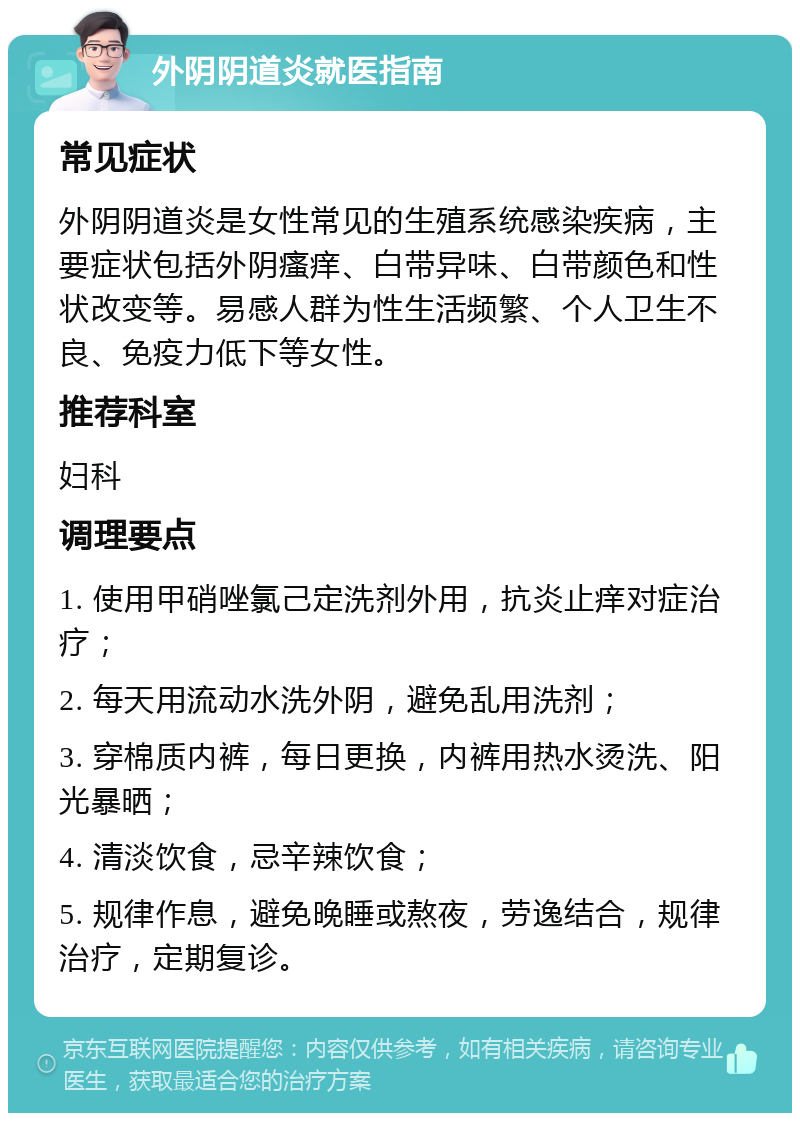 外阴阴道炎就医指南 常见症状 外阴阴道炎是女性常见的生殖系统感染疾病，主要症状包括外阴瘙痒、白带异味、白带颜色和性状改变等。易感人群为性生活频繁、个人卫生不良、免疫力低下等女性。 推荐科室 妇科 调理要点 1. 使用甲硝唑氯己定洗剂外用，抗炎止痒对症治疗； 2. 每天用流动水洗外阴，避免乱用洗剂； 3. 穿棉质内裤，每日更换，内裤用热水烫洗、阳光暴晒； 4. 清淡饮食，忌辛辣饮食； 5. 规律作息，避免晚睡或熬夜，劳逸结合，规律治疗，定期复诊。