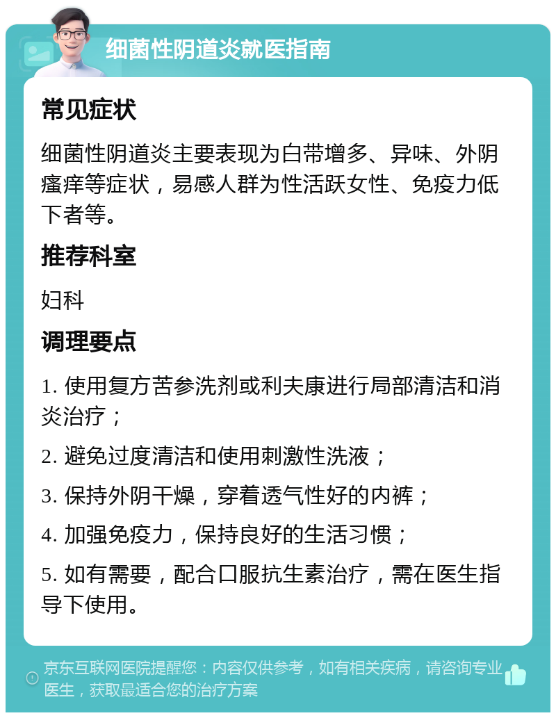 细菌性阴道炎就医指南 常见症状 细菌性阴道炎主要表现为白带增多、异味、外阴瘙痒等症状，易感人群为性活跃女性、免疫力低下者等。 推荐科室 妇科 调理要点 1. 使用复方苦参洗剂或利夫康进行局部清洁和消炎治疗； 2. 避免过度清洁和使用刺激性洗液； 3. 保持外阴干燥，穿着透气性好的内裤； 4. 加强免疫力，保持良好的生活习惯； 5. 如有需要，配合口服抗生素治疗，需在医生指导下使用。