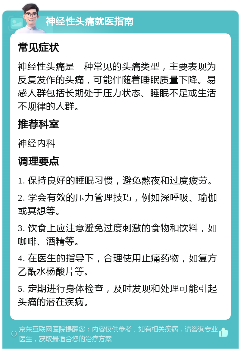 神经性头痛就医指南 常见症状 神经性头痛是一种常见的头痛类型，主要表现为反复发作的头痛，可能伴随着睡眠质量下降。易感人群包括长期处于压力状态、睡眠不足或生活不规律的人群。 推荐科室 神经内科 调理要点 1. 保持良好的睡眠习惯，避免熬夜和过度疲劳。 2. 学会有效的压力管理技巧，例如深呼吸、瑜伽或冥想等。 3. 饮食上应注意避免过度刺激的食物和饮料，如咖啡、酒精等。 4. 在医生的指导下，合理使用止痛药物，如复方乙酰水杨酸片等。 5. 定期进行身体检查，及时发现和处理可能引起头痛的潜在疾病。