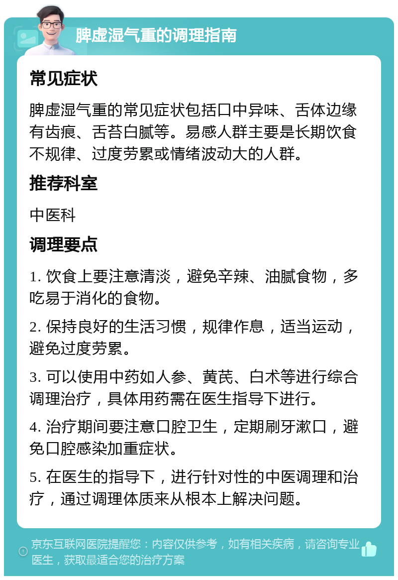 脾虚湿气重的调理指南 常见症状 脾虚湿气重的常见症状包括口中异味、舌体边缘有齿痕、舌苔白腻等。易感人群主要是长期饮食不规律、过度劳累或情绪波动大的人群。 推荐科室 中医科 调理要点 1. 饮食上要注意清淡，避免辛辣、油腻食物，多吃易于消化的食物。 2. 保持良好的生活习惯，规律作息，适当运动，避免过度劳累。 3. 可以使用中药如人参、黄芪、白术等进行综合调理治疗，具体用药需在医生指导下进行。 4. 治疗期间要注意口腔卫生，定期刷牙漱口，避免口腔感染加重症状。 5. 在医生的指导下，进行针对性的中医调理和治疗，通过调理体质来从根本上解决问题。