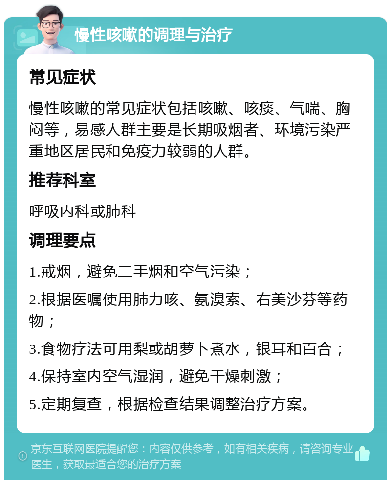 慢性咳嗽的调理与治疗 常见症状 慢性咳嗽的常见症状包括咳嗽、咳痰、气喘、胸闷等，易感人群主要是长期吸烟者、环境污染严重地区居民和免疫力较弱的人群。 推荐科室 呼吸内科或肺科 调理要点 1.戒烟，避免二手烟和空气污染； 2.根据医嘱使用肺力咳、氨溴索、右美沙芬等药物； 3.食物疗法可用梨或胡萝卜煮水，银耳和百合； 4.保持室内空气湿润，避免干燥刺激； 5.定期复查，根据检查结果调整治疗方案。