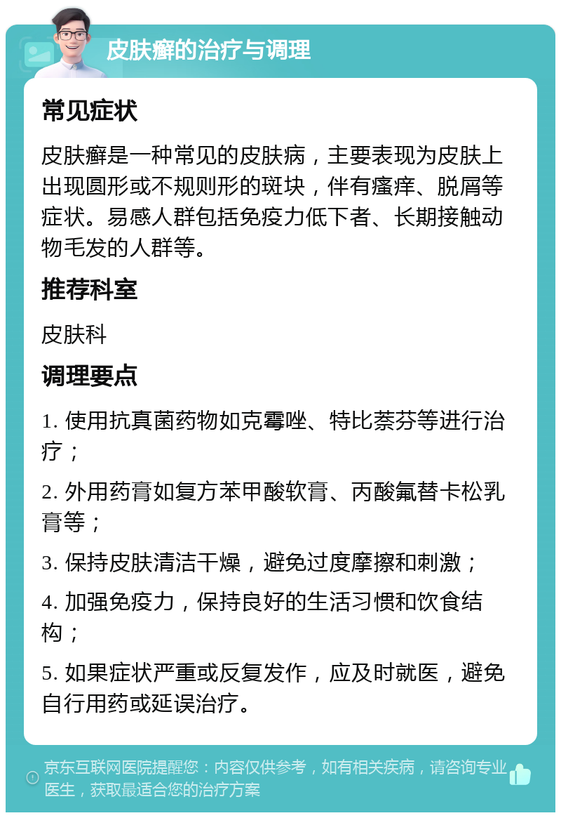 皮肤癣的治疗与调理 常见症状 皮肤癣是一种常见的皮肤病，主要表现为皮肤上出现圆形或不规则形的斑块，伴有瘙痒、脱屑等症状。易感人群包括免疫力低下者、长期接触动物毛发的人群等。 推荐科室 皮肤科 调理要点 1. 使用抗真菌药物如克霉唑、特比萘芬等进行治疗； 2. 外用药膏如复方苯甲酸软膏、丙酸氟替卡松乳膏等； 3. 保持皮肤清洁干燥，避免过度摩擦和刺激； 4. 加强免疫力，保持良好的生活习惯和饮食结构； 5. 如果症状严重或反复发作，应及时就医，避免自行用药或延误治疗。