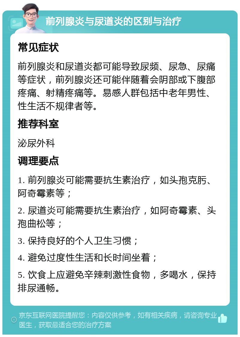 前列腺炎与尿道炎的区别与治疗 常见症状 前列腺炎和尿道炎都可能导致尿频、尿急、尿痛等症状，前列腺炎还可能伴随着会阴部或下腹部疼痛、射精疼痛等。易感人群包括中老年男性、性生活不规律者等。 推荐科室 泌尿外科 调理要点 1. 前列腺炎可能需要抗生素治疗，如头孢克肟、阿奇霉素等； 2. 尿道炎可能需要抗生素治疗，如阿奇霉素、头孢曲松等； 3. 保持良好的个人卫生习惯； 4. 避免过度性生活和长时间坐着； 5. 饮食上应避免辛辣刺激性食物，多喝水，保持排尿通畅。