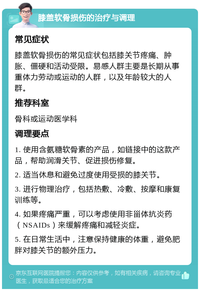 膝盖软骨损伤的治疗与调理 常见症状 膝盖软骨损伤的常见症状包括膝关节疼痛、肿胀、僵硬和活动受限。易感人群主要是长期从事重体力劳动或运动的人群，以及年龄较大的人群。 推荐科室 骨科或运动医学科 调理要点 1. 使用含氨糖软骨素的产品，如链接中的这款产品，帮助润滑关节、促进损伤修复。 2. 适当休息和避免过度使用受损的膝关节。 3. 进行物理治疗，包括热敷、冷敷、按摩和康复训练等。 4. 如果疼痛严重，可以考虑使用非甾体抗炎药（NSAIDs）来缓解疼痛和减轻炎症。 5. 在日常生活中，注意保持健康的体重，避免肥胖对膝关节的额外压力。