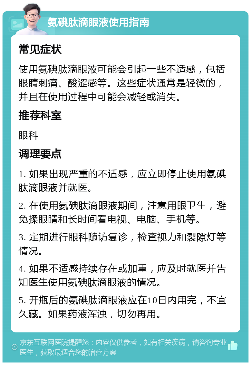 氨碘肽滴眼液使用指南 常见症状 使用氨碘肽滴眼液可能会引起一些不适感，包括眼睛刺痛、酸涩感等。这些症状通常是轻微的，并且在使用过程中可能会减轻或消失。 推荐科室 眼科 调理要点 1. 如果出现严重的不适感，应立即停止使用氨碘肽滴眼液并就医。 2. 在使用氨碘肽滴眼液期间，注意用眼卫生，避免揉眼睛和长时间看电视、电脑、手机等。 3. 定期进行眼科随访复诊，检查视力和裂隙灯等情况。 4. 如果不适感持续存在或加重，应及时就医并告知医生使用氨碘肽滴眼液的情况。 5. 开瓶后的氨碘肽滴眼液应在10日内用完，不宜久藏。如果药液浑浊，切勿再用。