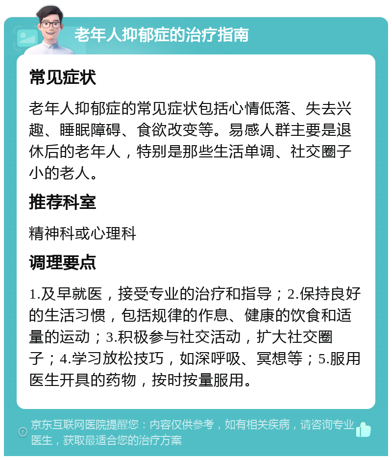 老年人抑郁症的治疗指南 常见症状 老年人抑郁症的常见症状包括心情低落、失去兴趣、睡眠障碍、食欲改变等。易感人群主要是退休后的老年人，特别是那些生活单调、社交圈子小的老人。 推荐科室 精神科或心理科 调理要点 1.及早就医，接受专业的治疗和指导；2.保持良好的生活习惯，包括规律的作息、健康的饮食和适量的运动；3.积极参与社交活动，扩大社交圈子；4.学习放松技巧，如深呼吸、冥想等；5.服用医生开具的药物，按时按量服用。