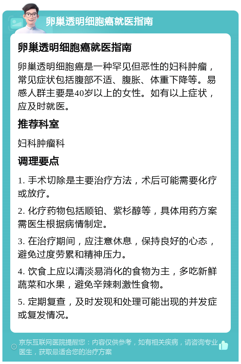 卵巢透明细胞癌就医指南 卵巢透明细胞癌就医指南 卵巢透明细胞癌是一种罕见但恶性的妇科肿瘤，常见症状包括腹部不适、腹胀、体重下降等。易感人群主要是40岁以上的女性。如有以上症状，应及时就医。 推荐科室 妇科肿瘤科 调理要点 1. 手术切除是主要治疗方法，术后可能需要化疗或放疗。 2. 化疗药物包括顺铂、紫杉醇等，具体用药方案需医生根据病情制定。 3. 在治疗期间，应注意休息，保持良好的心态，避免过度劳累和精神压力。 4. 饮食上应以清淡易消化的食物为主，多吃新鲜蔬菜和水果，避免辛辣刺激性食物。 5. 定期复查，及时发现和处理可能出现的并发症或复发情况。