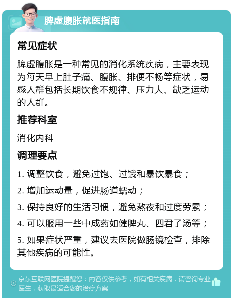 脾虚腹胀就医指南 常见症状 脾虚腹胀是一种常见的消化系统疾病，主要表现为每天早上肚子痛、腹胀、排便不畅等症状，易感人群包括长期饮食不规律、压力大、缺乏运动的人群。 推荐科室 消化内科 调理要点 1. 调整饮食，避免过饱、过饿和暴饮暴食； 2. 增加运动量，促进肠道蠕动； 3. 保持良好的生活习惯，避免熬夜和过度劳累； 4. 可以服用一些中成药如健脾丸、四君子汤等； 5. 如果症状严重，建议去医院做肠镜检查，排除其他疾病的可能性。