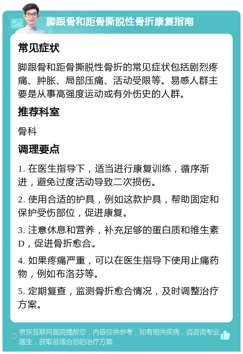 脚跟骨和距骨撕脱性骨折康复指南 常见症状 脚跟骨和距骨撕脱性骨折的常见症状包括剧烈疼痛、肿胀、局部压痛、活动受限等。易感人群主要是从事高强度运动或有外伤史的人群。 推荐科室 骨科 调理要点 1. 在医生指导下，适当进行康复训练，循序渐进，避免过度活动导致二次损伤。 2. 使用合适的护具，例如这款护具，帮助固定和保护受伤部位，促进康复。 3. 注意休息和营养，补充足够的蛋白质和维生素D，促进骨折愈合。 4. 如果疼痛严重，可以在医生指导下使用止痛药物，例如布洛芬等。 5. 定期复查，监测骨折愈合情况，及时调整治疗方案。